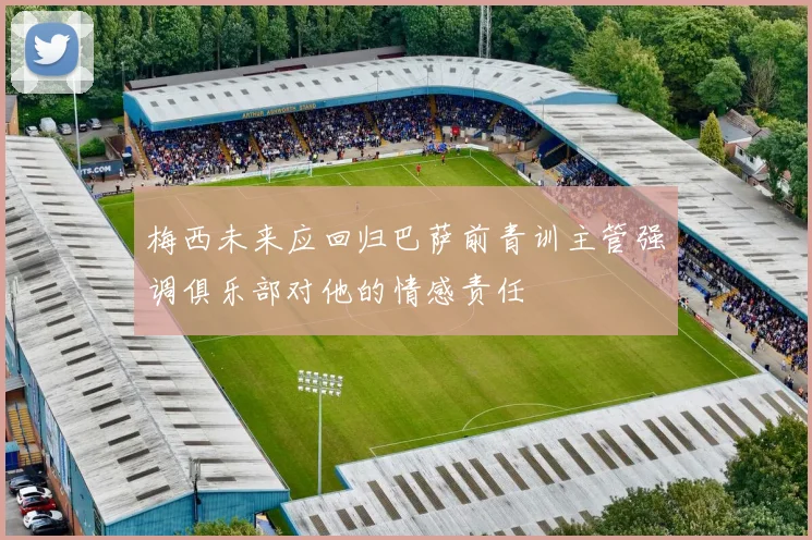 梅西未来应回归巴萨前青训主管强调俱乐部对他的情感责任