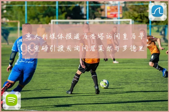 意大利媒体报道马洛塔访问皇马寻求重磅引援或询问居莱尔与罗德里戈