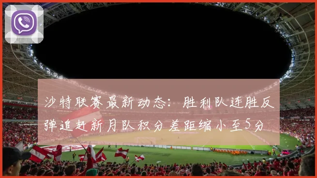 沙特联赛最新动态：胜利队连胜反弹追赶新月队积分差距缩小至5分