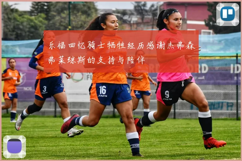 乐福回忆骑士牺牲经历感谢杰弗森弗莱琼斯的支持与陪伴