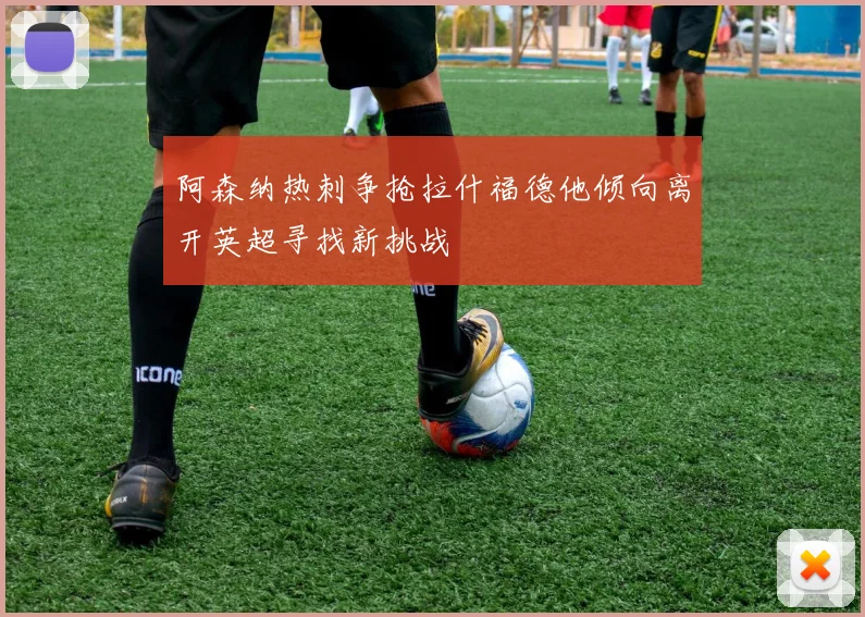阿森纳热刺争抢拉什福德他倾向离开英超寻找新挑战