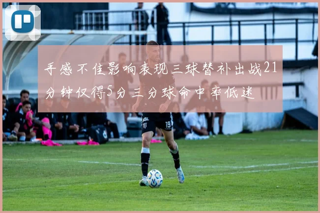 手感不佳影响表现三球替补出战21分钟仅得5分三分球命中率低迷