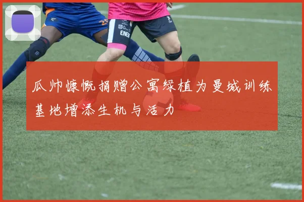瓜帅慷慨捐赠公寓绿植为曼城训练基地增添生机与活力