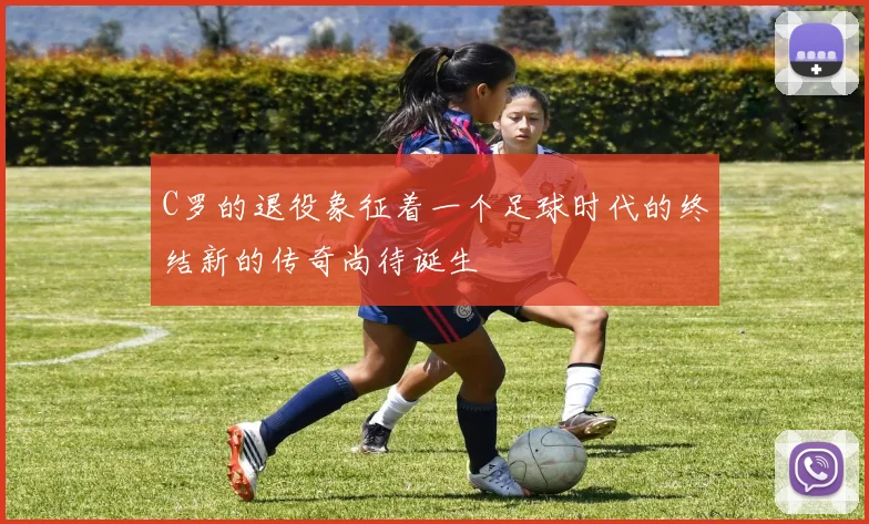 C罗的退役象征着一个足球时代的终结新的传奇尚待诞生