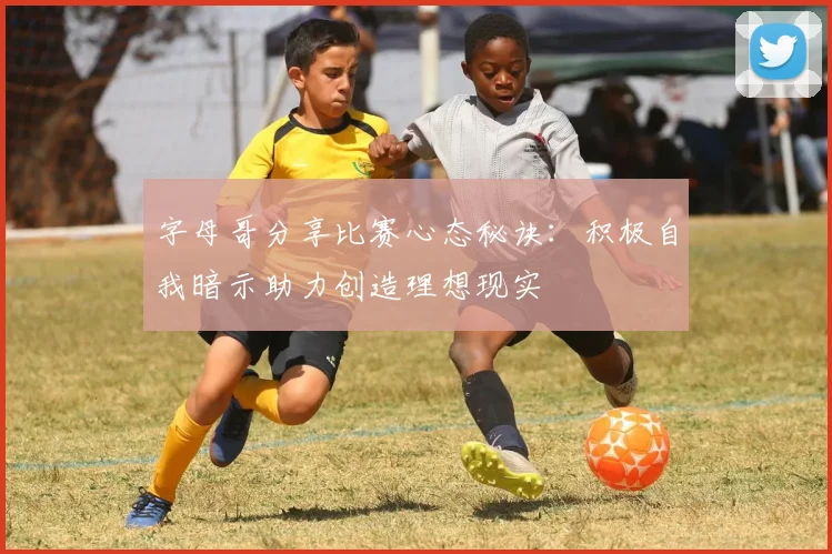 字母哥分享比赛心态秘诀：积极自我暗示助力创造理想现实
