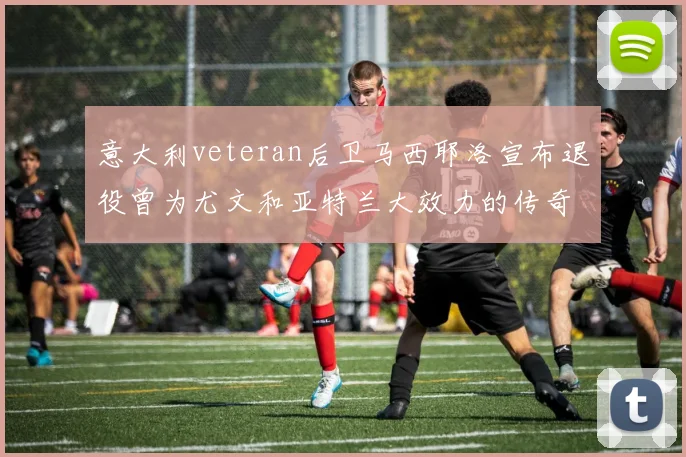 意大利veteran后卫马西耶洛宣布退役曾为尤文和亚特兰大效力的传奇球员