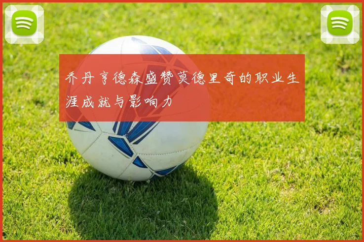 乔丹亨德森盛赞莫德里奇的职业生涯成就与影响力