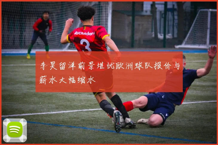 李昊留洋前景堪忧欧洲球队报价与薪水大幅缩水