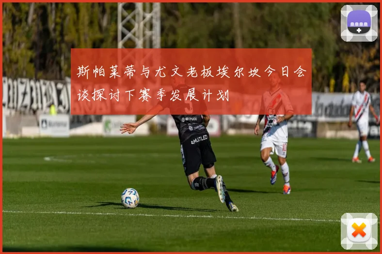 斯帕莱蒂与尤文老板埃尔坎今日会谈探讨下赛季发展计划