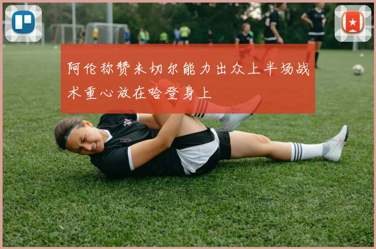 阿伦称赞米切尔能力出众上半场战术重心放在哈登身上