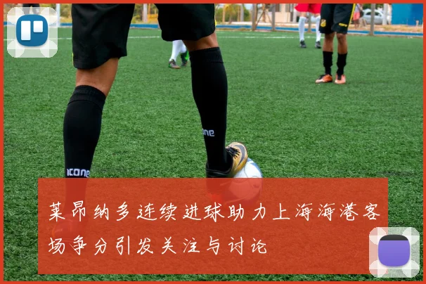 莱昂纳多连续进球助力上海海港客场争分引发关注与讨论