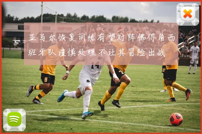 亚马尔恢复训练有望对阵佛得角西班牙队谨慎处理不让其冒险出战