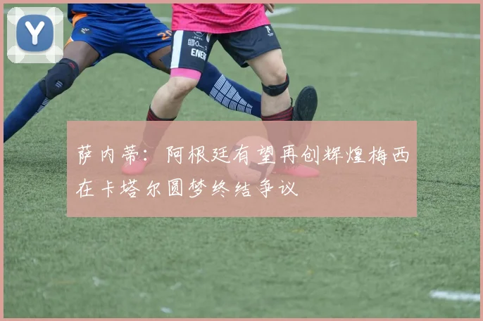 萨内蒂：阿根廷有望再创辉煌梅西在卡塔尔圆梦终结争议