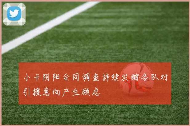 小卡阴阳合同调查持续发酵各队对引援意向产生顾虑
