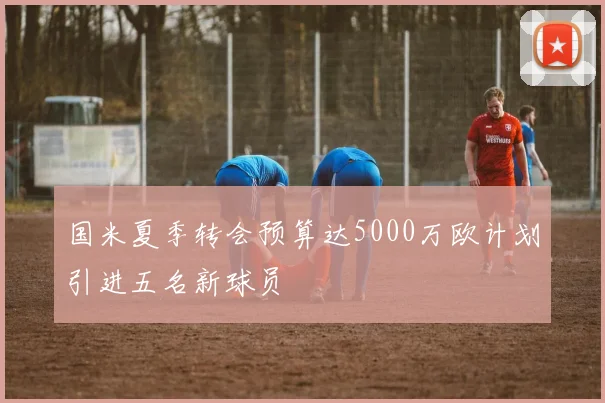 国米夏季转会预算达5000万欧计划引进五名新球员