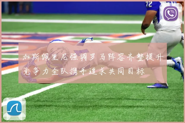 加斯佩里尼强调罗马阵容齐整提升竞争力全队携手追求共同目标