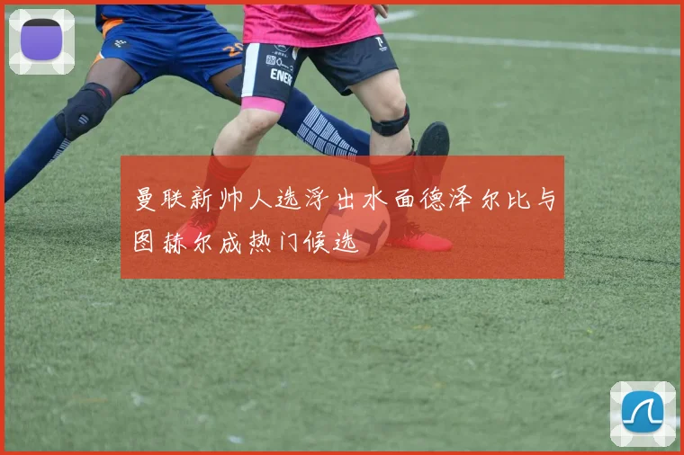 曼联新帅人选浮出水面德泽尔比与图赫尔成热门候选